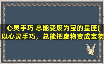 心灵手巧 总能变废为宝的星座(以心灵手巧，总能把废物变成宝物的5大星座)